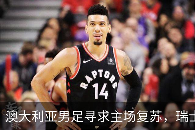澳大利亚男足寻求主场复苏，瑞士男足客场表现强劲！